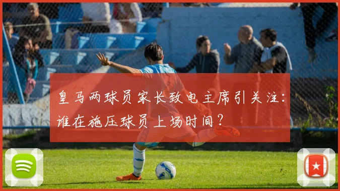 皇马两球员家长致电主席引关注:谁在施压球员上场时间?
