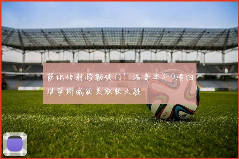 萨比传射穆勒破门!温哥华3-0横扫堪萨斯城获美职联大胜