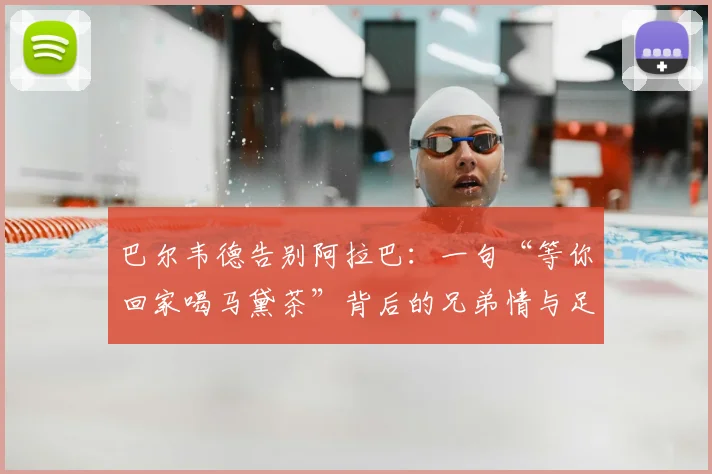 巴尔韦德告别阿拉巴:一句“等你回家喝马黛茶”背后的兄弟情与足球文化