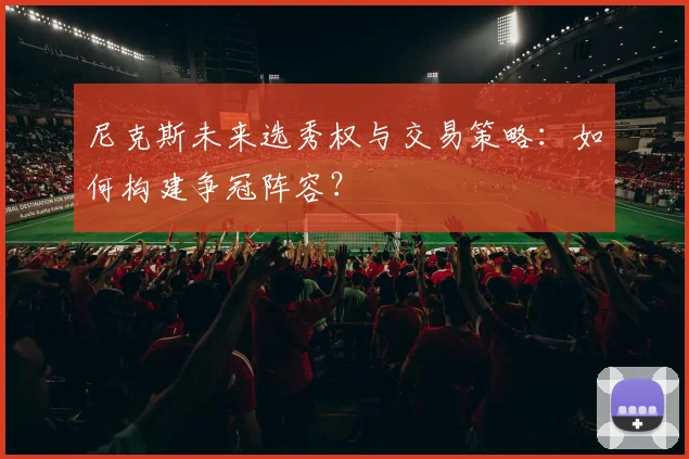尼克斯未来选秀权与交易策略:如何构建争冠阵容?