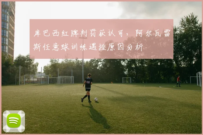 库巴西红牌判罚获认可,阿尔瓦雷斯任意球训练遇挫原因分析