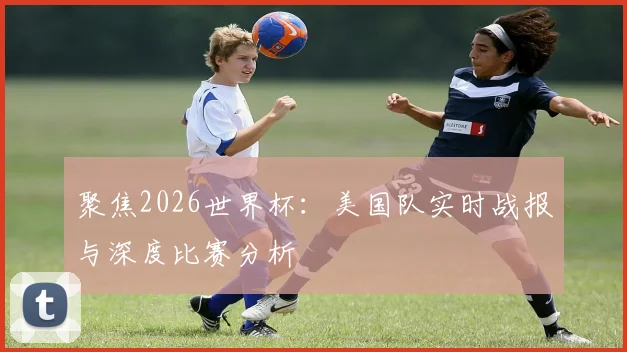 聚焦2026世界杯:美国队实时战报与深度比赛分析
