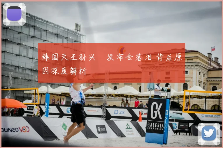 韩国天王孙兴慜发布会落泪 背后原因深度解析