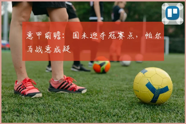 意甲前瞻:国米迎夺冠赛点,帕尔马战意成疑