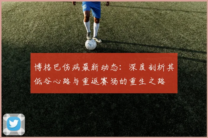 博格巴伤病最新动态:深度剖析其低谷心路与重返赛场的重生之路