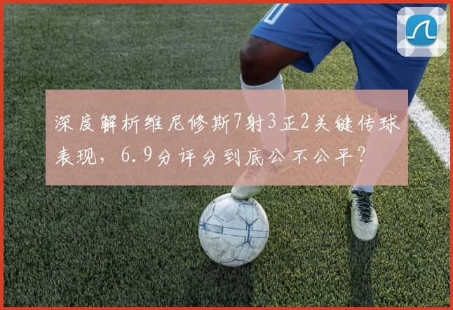 深度解析维尼修斯7射3正2关键传球表现，6.9分评分到底公不公平？