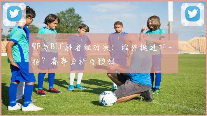 WE与BLG胜者组对决：谁将挺进下一轮？赛事分析与预测