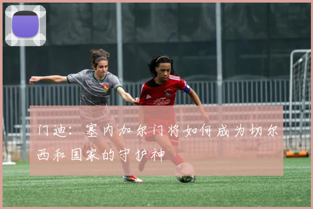 门迪:塞内加尔门将如何成为切尔西和国家的守护神