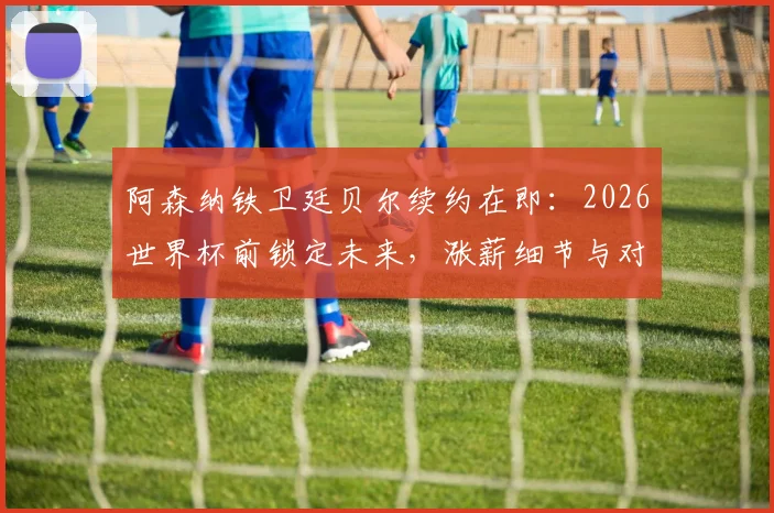 阿森纳铁卫廷贝尔续约在即:2026世界杯前锁定未来,涨薪细节与对枪手防线影响全解析