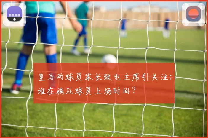 皇马两球员家长致电主席引关注:谁在施压球员上场时间?