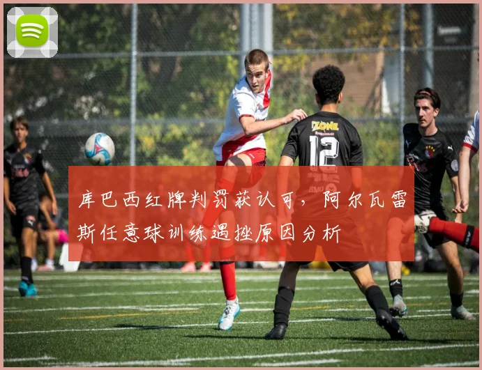 库巴西红牌判罚获认可,阿尔瓦雷斯任意球训练遇挫原因分析