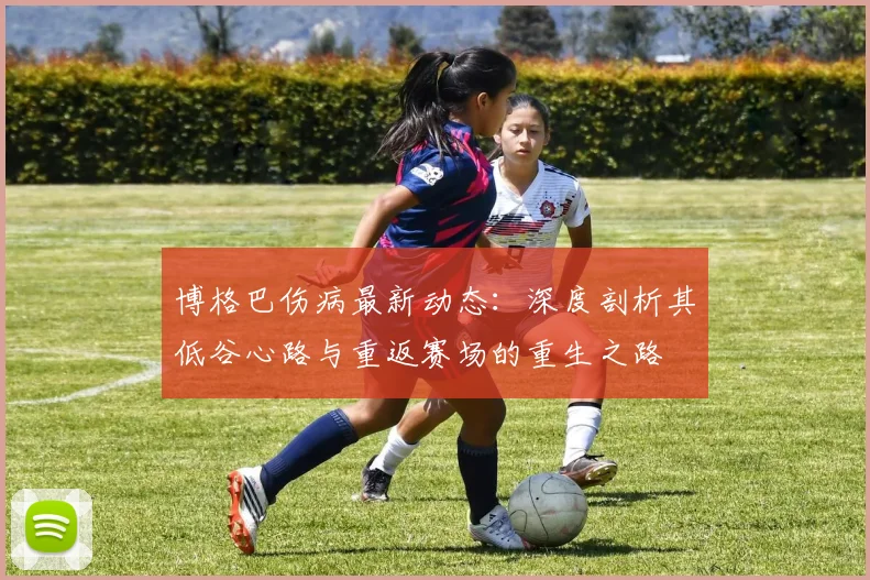 博格巴伤病最新动态:深度剖析其低谷心路与重返赛场的重生之路