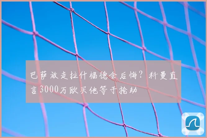 巴萨放走拉什福德会后悔？科曼直言3000万欧买他等于抢劫